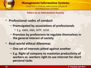 Management Information SystemsManagement Information Systems
• Professional codes of conduct
– Promulgated by associations of professionals
• E.g. AMA, ABA, AITP, ACM
– Promises by professions to regulate themselves in
the general interest of society
• Real-world ethical dilemmas
– One set of interests pitted against another
– E.g. Right of company to maximize productivity of
workers vs. workers right to use Internet for short
personal tasks
Ethics in an Information Society
CHAPTER 4: ETHICAL AND SOCIAL ISSUES IN
INFORMATION SYSTEMS
© Prentice Hall 201116
 