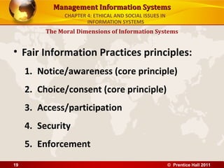 Management Information SystemsManagement Information Systems
• Fair Information Practices principles:
1. Notice/awareness (core principle)
2. Choice/consent (core principle)
3. Access/participation
4. Security
5. Enforcement
The Moral Dimensions of Information Systems
CHAPTER 4: ETHICAL AND SOCIAL ISSUES IN
INFORMATION SYSTEMS
© Prentice Hall 201119
 