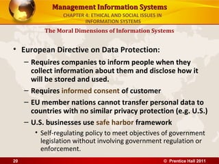 Management Information SystemsManagement Information Systems
• European Directive on Data Protection:
– Requires companies to inform people when they
collect information about them and disclose how it
will be stored and used.
– Requires informed consent of customer
– EU member nations cannot transfer personal data to
countries with no similar privacy protection (e.g. U.S.)
– U.S. businesses use safe harbor framework
• Self-regulating policy to meet objectives of government
legislation without involving government regulation or
enforcement.
The Moral Dimensions of Information Systems
CHAPTER 4: ETHICAL AND SOCIAL ISSUES IN
INFORMATION SYSTEMS
© Prentice Hall 201120
 