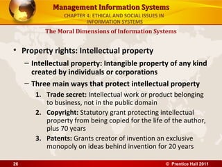 Management Information SystemsManagement Information Systems
• Property rights: Intellectual property
– Intellectual property: Intangible property of any kind
created by individuals or corporations
– Three main ways that protect intellectual property
1. Trade secret: Intellectual work or product belonging
to business, not in the public domain
2. Copyright: Statutory grant protecting intellectual
property from being copied for the life of the author,
plus 70 years
3. Patents: Grants creator of invention an exclusive
monopoly on ideas behind invention for 20 years
The Moral Dimensions of Information Systems
CHAPTER 4: ETHICAL AND SOCIAL ISSUES IN
INFORMATION SYSTEMS
© Prentice Hall 201126
 