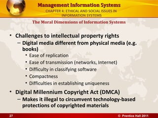 Management Information SystemsManagement Information Systems
• Challenges to intellectual property rights
– Digital media different from physical media (e.g.
books)
• Ease of replication
• Ease of transmission (networks, Internet)
• Difficulty in classifying software
• Compactness
• Difficulties in establishing uniqueness
• Digital Millennium Copyright Act (DMCA)
– Makes it illegal to circumvent technology-based
protections of copyrighted materials
The Moral Dimensions of Information Systems
CHAPTER 4: ETHICAL AND SOCIAL ISSUES IN
INFORMATION SYSTEMS
© Prentice Hall 201127
 