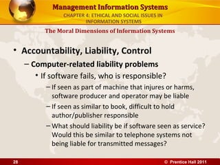 Management Information SystemsManagement Information Systems
• Accountability, Liability, Control
– Computer-related liability problems
• If software fails, who is responsible?
– If seen as part of machine that injures or harms,
software producer and operator may be liable
– If seen as similar to book, difficult to hold
author/publisher responsible
– What should liability be if software seen as service?
Would this be similar to telephone systems not
being liable for transmitted messages?
The Moral Dimensions of Information Systems
CHAPTER 4: ETHICAL AND SOCIAL ISSUES IN
INFORMATION SYSTEMS
© Prentice Hall 201128
 