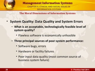 Management Information SystemsManagement Information Systems
• System Quality: Data Quality and System Errors
– What is an acceptable, technologically feasible level of
system quality?
• Flawless software is economically unfeasible
– Three principal sources of poor system performance:
• Software bugs, errors
• Hardware or facility failures
• Poor input data quality (most common source of
business system failure)
The Moral Dimensions of Information Systems
CHAPTER 4: ETHICAL AND SOCIAL ISSUES IN
INFORMATION SYSTEMS
© Prentice Hall 201129
 