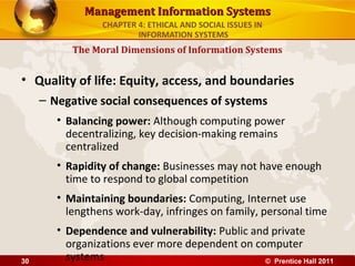 Management Information SystemsManagement Information Systems
• Quality of life: Equity, access, and boundaries
– Negative social consequences of systems
• Balancing power: Although computing power
decentralizing, key decision-making remains
centralized
• Rapidity of change: Businesses may not have enough
time to respond to global competition
• Maintaining boundaries: Computing, Internet use
lengthens work-day, infringes on family, personal time
• Dependence and vulnerability: Public and private
organizations ever more dependent on computer
systems
The Moral Dimensions of Information Systems
CHAPTER 4: ETHICAL AND SOCIAL ISSUES IN
INFORMATION SYSTEMS
© Prentice Hall 201130
 