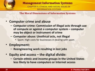 Management Information SystemsManagement Information Systems
• Computer crime and abuse
– Computer crime: Commission of illegal acts through use
of compute or against a computer system – computer
may be object or instrument of crime
– Computer abuse: Unethical acts, not illegal
• Spam: High costs for businesses in dealing with spam
• Employment:
– Reengineering work resulting in lost jobs
• Equity and access – the digital divide:
– Certain ethnic and income groups in the United States
less likely to have computers or Internet access
The Moral Dimensions of Information Systems
CHAPTER 4: ETHICAL AND SOCIAL ISSUES IN
INFORMATION SYSTEMS
© Prentice Hall 201131
 