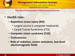 Management Information SystemsManagement Information Systems
• Health risks:
– Repetitive stress injury (RSI)
• Largest source is computer keyboards
• Carpal Tunnel Syndrome (CTS)
– Computer vision syndrome (CVS)
– Technostress
– Role of radiation, screen emissions, low-level
electromagnetic fields
The Moral Dimensions of Information Systems
CHAPTER 4: ETHICAL AND SOCIAL ISSUES IN
INFORMATION SYSTEMS
© Prentice Hall 201132
 