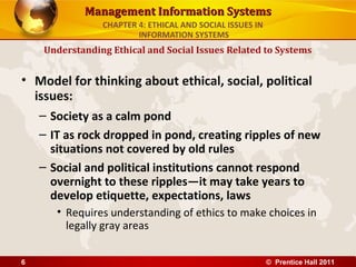 Management Information SystemsManagement Information Systems
• Model for thinking about ethical, social, political
issues:
– Society as a calm pond
– IT as rock dropped in pond, creating ripples of new
situations not covered by old rules
– Social and political institutions cannot respond
overnight to these ripples—it may take years to
develop etiquette, expectations, laws
• Requires understanding of ethics to make choices in
legally gray areas
Understanding Ethical and Social Issues Related to Systems
CHAPTER 4: ETHICAL AND SOCIAL ISSUES IN
INFORMATION SYSTEMS
© Prentice Hall 20116
 