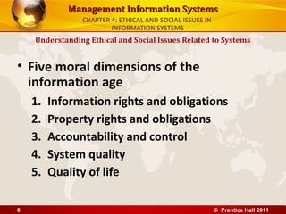 Management Information SystemsManagement Information Systems
• Five moral dimensions of the
information age
1. Information rights and obligations
2. Property rights and obligations
3. Accountability and control
4. System quality
5. Quality of life
Understanding Ethical and Social Issues Related to Systems
CHAPTER 4: ETHICAL AND SOCIAL ISSUES IN
INFORMATION SYSTEMS
© Prentice Hall 20118
 
