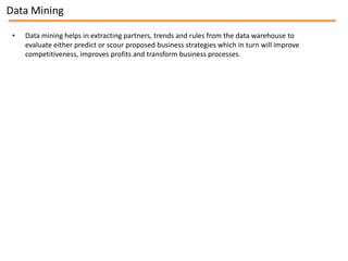 Data Mining

 •   Data mining helps in extracting partners, trends and rules from the data warehouse to
     evaluate either predict or scour proposed business strategies which in turn will improve
     competitiveness, improves profits and transform business processes.
 