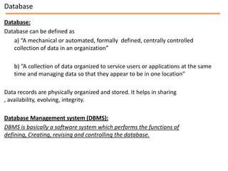 Database

Database:
Database can be defined as
   a) “A mechanical or automated, formally defined, centrally controlled
   collection of data in an organization”

    b) “A collection of data organized to service users or applications at the same
    time and managing data so that they appear to be in one location”

Data records are physically organized and stored. It helps in sharing
, availability, evolving, integrity.

Database Management system (DBMS):
DBMS is basically a software system which performs the functions of
defining, Creating, revising and controlling the database.
 