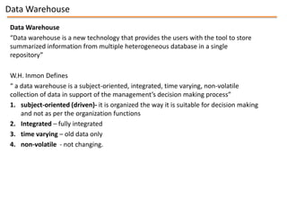 Data Warehouse
 Data Warehouse
 “Data warehouse is a new technology that provides the users with the tool to store
 summarized information from multiple heterogeneous database in a single
 repository”

 W.H. Inmon Defines
 “ a data warehouse is a subject-oriented, integrated, time varying, non-volatile
 collection of data in support of the management’s decision making process”
 1. subject-oriented (driven)- it is organized the way it is suitable for decision making
     and not as per the organization functions
 2. Integrated – fully integrated
 3. time varying – old data only
 4. non-volatile - not changing.
 