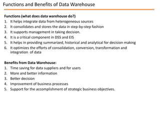 Functions and Benefits of Data Warehouse

Functions (what does data warehouse do?)
1. It helps integrate data from heterogeneous sources
2. It consolidates and stores the data in step-by-step fashion
3. It supports management in taking decision.
4. It is a critical component in DSS and EIS
5. It helps in providing summarized, historical and analytical for decision making
6. It optimizes the efforts of consolidation, conversion, transformation and
   integration of data

Benefits from Data Warehouse:
1. Time saving for data suppliers and for users
2. More and better information
3. Better decision
4. Improvement of business processes
5. Support for the accomplishment of strategic business objectives.
 