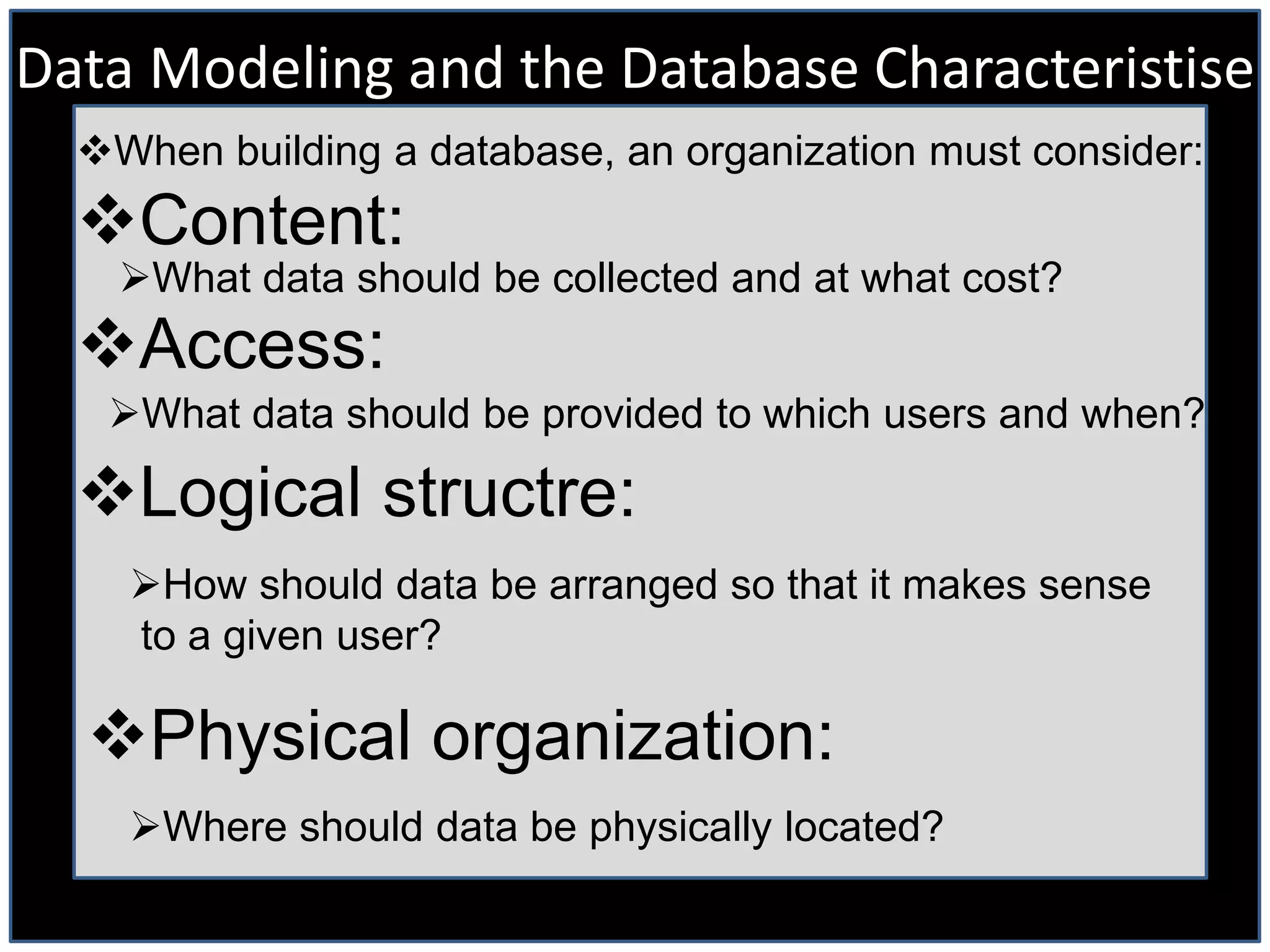 Data Modeling and the Database Characteristise
  When building a database, an organization must consider:
  Content:
    What data should be collected and at what cost?
  Access:
   What data should be provided to which users and when?

  Logical structre:
    How should data be arranged so that it makes sense
    to a given user?

  Physical organization:
    Where should data be physically located?
 