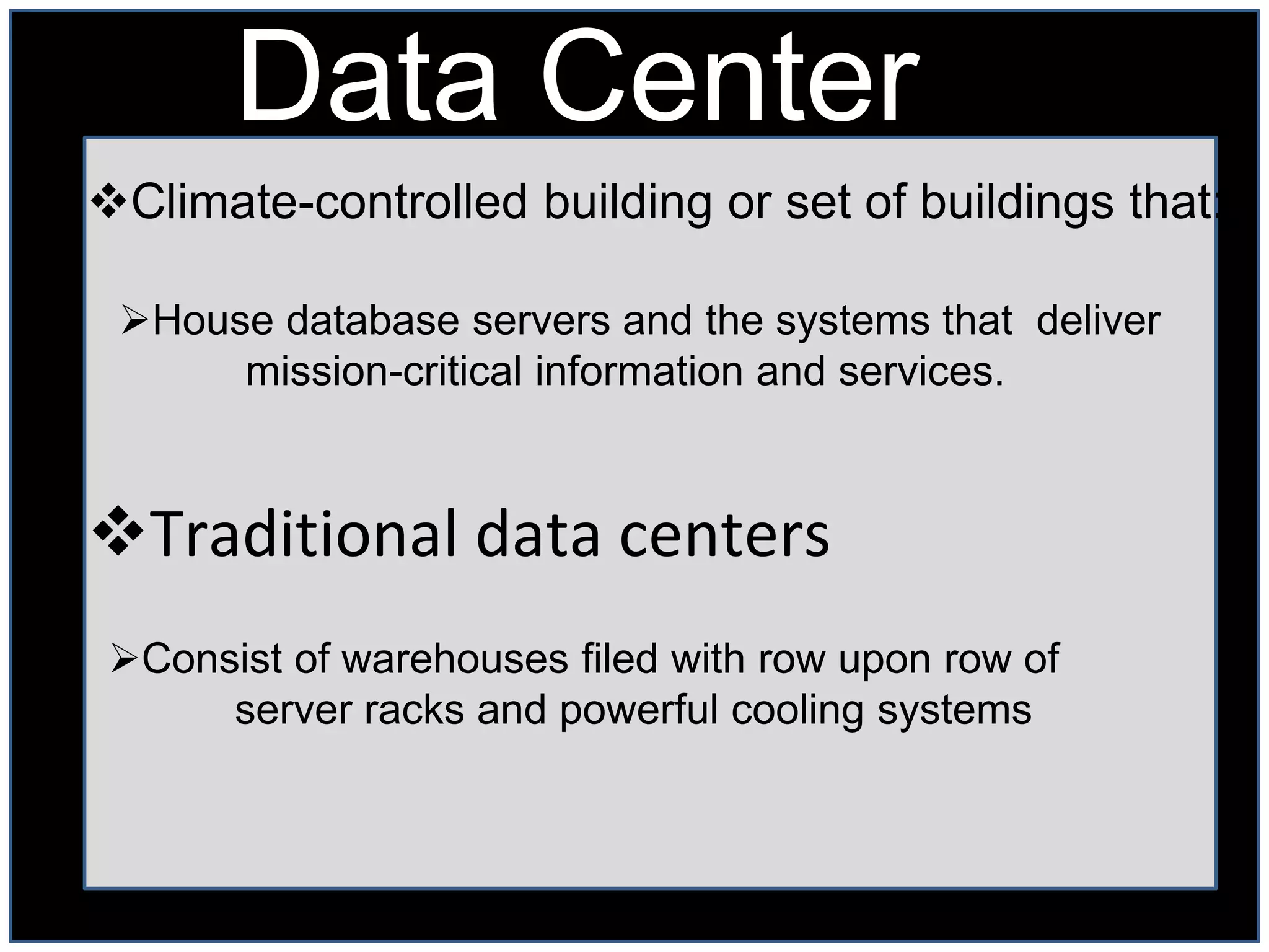 Data Center
Climate-controlled building or set of buildings that:

 House database servers and the systems that deliver
      mission-critical information and services.



Traditional data centers
 Consist of warehouses filed with row upon row of
      server racks and powerful cooling systems
 