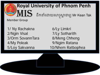 Royal University of Phnom Penh
     MIS
Member Group
               ដឹកនាំេដយស�ស�Mr Kean Tak
                          



1/ Ny Rachakna        6/Ly Limkri
2/Ngin Visal          7/Ly Sotharith
3/Orm SovannTara      8/Meng Chheng
4/My Poleak           9/Ngim Ratana
5/Loy Sakvanna       10/Nhem Ratbophea
 