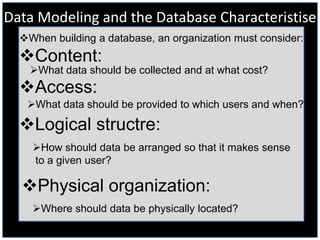 Data Modeling and the Database Characteristise
  When building a database, an organization must consider:
  Content:
    What data should be collected and at what cost?
  Access:
   What data should be provided to which users and when?

  Logical structre:
    How should data be arranged so that it makes sense
    to a given user?

  Physical organization:
    Where should data be physically located?
 