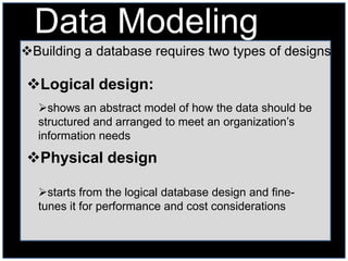 Data Modeling
Building a database requires two types of designs

Logical design:
  shows an abstract model of how the data should be
  structured and arranged to meet an organization’s
  information needs

Physical design

  starts from the logical database design and fine-
  tunes it for performance and cost considerations
 
