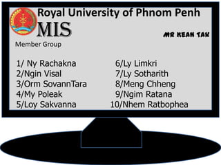 Royal University of Phnom Penh
     MIS
Member Group
               ដដដដដដដដដដដ Mr Kean Tak
                ដដដដដដដដដដដ


1/ Ny Rachakna       6/Ly Limkri
2/Ngin Visal         7/Ly Sotharith
3/Orm SovannTara     8/Meng Chheng
4/My Poleak          9/Ngim Ratana
5/Loy Sakvanna      10/Nhem Ratbophea
 