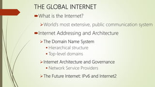 THE GLOBAL INTERNET
What is the Internet?
World’s most extensive, public communication system
Internet Addressing and Architecture
The Domain Name System
 Hierarchical structure
 Top-level domains
Internet Architecture and Governance
 Network Service Providers
The Future Internet: IPv6 and Internet2
 