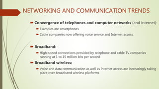 NETWORKING AND COMMUNICATION TRENDS
 Convergence of telephones and computer networks (and internet):
 Examples are smartphones
 Cable companies now offering voice service and Internet access.
 Broadband:
 High-speed connections provided by telephone and cable TV companies
running at 1 to 15 million bits per second
 Broadband wireless:
 Voice and data communication as well as Internet access are increasingly taking
place over broadband wireless platforms
 