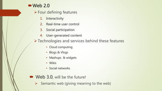 Web 2.0
Four defining features
1. Interactivity
2. Real-time user control
3. Social participation
4. User-generated content
Technologies and services behind these features
• Cloud computing
• Blogs & Vlogs
• Mashups & widgets
• Wikis
• Social networks
 Web 3.0, will be the future!
 Semantic web (giving meaning to the web)
 