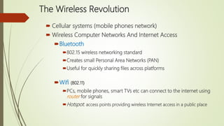 The Wireless Revolution
 Cellular systems (mobile phones network)
 Wireless Computer Networks And Internet Access
Bluetooth
802.15 wireless networking standard
Creates small Personal Area Networks (PAN)
Useful for quickly sharing files across platforms
Wifi (802.11)
PCs, mobile phones, smart TVs etc can connect to the internet using
router for signals
Hotspot: access points providing wireless Internet access in a public place
 