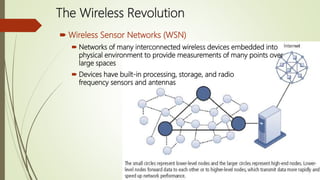 The Wireless Revolution
 Wireless Sensor Networks (WSN)
 Networks of many interconnected wireless devices embedded into
physical environment to provide measurements of many points over
large spaces
 Devices have built-in processing, storage, and radio
frequency sensors and antennas
 