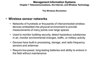 Management Information Systems
           Chapter 7 Telecommunications, the Internet, and Wireless Technology

                                The Wireless Revolution



• Wireless sensor networks
  • Networks of hundreds or thousands of interconnected wireless
    devices embedded into physical environment to provide
    measurements of many points over large spaces
  • Used to monitor building security, detect hazardous substances
    in air, monitor environmental changes, traffic, or military activity
  • Devices have built-in processing, storage, and radio frequency
    sensors and antennas
  • Require low-power, long-lasting batteries and ability to endure in
    the field without maintenance
 