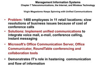 Management Information Systems
          Chapter 7 Telecommunications, the Internet, and Wireless Technology

            Virgin Megastores Keeps Spinning with Unified Communications


• Problem: 1400 employees in 11 retail locations; slow
  resolutions of business issues because of cost of
  conference calls
• Solutions: Implement unified communications to
  integrate voice mail, e-mail, conference calling,
  instant messaging
• Microsoft’s Office Communication Server, Office
  Communicator, RoundTable conferencing and
  collaboration tools
• Demonstrates IT’s role in hastening communication
  and flow of information
 
