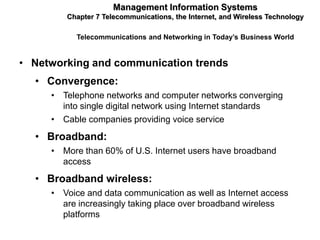 Management Information Systems
        Chapter 7 Telecommunications, the Internet, and Wireless Technology

           Telecommunications and Networking in Today’s Business World


• Networking and communication trends
  • Convergence:
     • Telephone networks and computer networks converging
       into single digital network using Internet standards
     • Cable companies providing voice service
  • Broadband:
     • More than 60% of U.S. Internet users have broadband
       access
  • Broadband wireless:
     • Voice and data communication as well as Internet access
       are increasingly taking place over broadband wireless
       platforms
 