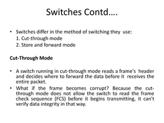 Switches Contd….
• Switches differ in the method of switching they use:
  1. Cut-through mode
  2. Store and forward mode

Cut-Through Mode

• A switch running in cut-through mode reads a frame's header
  and decides where to forward the data before it receives the
  entire packet.
• What if the frame becomes corrupt? Because the cut-
  through mode does not allow the switch to read the frame
  check sequence (FCS) before it begins transmitting, it can't
  verify data integrity in that way.
 