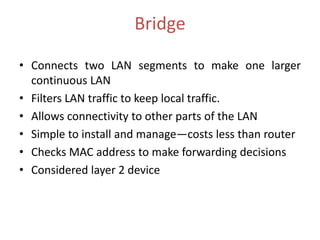 Bridge

• Connects two LAN segments to make one larger
  continuous LAN
• Filters LAN traffic to keep local traffic.
• Allows connectivity to other parts of the LAN
• Simple to install and manage—costs less than router
• Checks MAC address to make forwarding decisions
• Considered layer 2 device
 