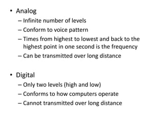 • Analog
  – Infinite number of levels
  – Conform to voice pattern
  – Times from highest to lowest and back to the
    highest point in one second is the frequency
  – Can be transmitted over long distance


• Digital
  – Only two levels (high and low)
  – Conforms to how computers operate
  – Cannot transmitted over long distance
 