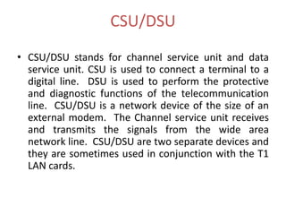 CSU/DSU
• CSU/DSU stands for channel service unit and data
  service unit. CSU is used to connect a terminal to a
  digital line. DSU is used to perform the protective
  and diagnostic functions of the telecommunication
  line. CSU/DSU is a network device of the size of an
  external modem. The Channel service unit receives
  and transmits the signals from the wide area
  network line. CSU/DSU are two separate devices and
  they are sometimes used in conjunction with the T1
  LAN cards.
 