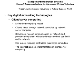Management Information Systems
          Chapter 7 Telecommunications, the Internet, and Wireless Technology

            Telecommunications and Networking in Today’s Business World


• Key digital networking technologies
   • Client/server computing
      • Distributed computing model
      • Clients linked through network controlled by network
        server computer
      • Server sets rules of communication for network and
        provides every client with an address so others can find it
        on the network
      • Has largely replaced centralized mainframe computing
      • The Internet: Largest implementation of client/server
        computing
 