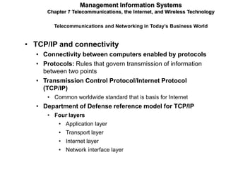Management Information Systems
      Chapter 7 Telecommunications, the Internet, and Wireless Technology

         Telecommunications and Networking in Today’s Business World


• TCP/IP and connectivity
   • Connectivity between computers enabled by protocols
   • Protocols: Rules that govern transmission of information
     between two points
   • Transmission Control Protocol/Internet Protocol
     (TCP/IP)
      • Common worldwide standard that is basis for Internet
   • Department of Defense reference model for TCP/IP
      • Four layers
          • Application layer
          • Transport layer
          • Internet layer
          • Network interface layer
 