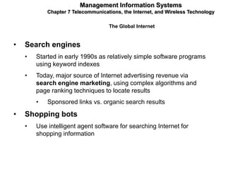Management Information Systems
            Chapter 7 Telecommunications, the Internet, and Wireless Technology

                                    The Global Internet


•   Search engines
    •   Started in early 1990s as relatively simple software programs
        using keyword indexes
    •   Today, major source of Internet advertising revenue via
        search engine marketing, using complex algorithms and
        page ranking techniques to locate results
        •   Sponsored links vs. organic search results
•   Shopping bots
    •   Use intelligent agent software for searching Internet for
        shopping information
 