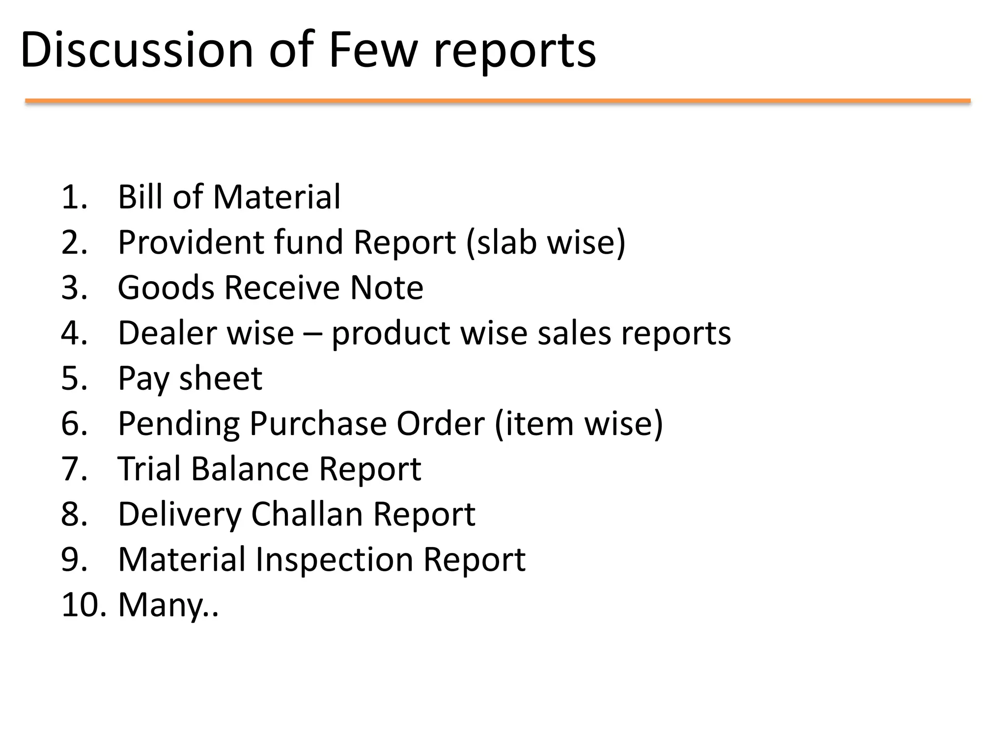 Discussion of Few reports

 1. Bill of Material
 2. Provident fund Report (slab wise)
 3. Goods Receive Note
 4. Dealer wise – product wise sales reports
 5. Pay sheet
 6. Pending Purchase Order (item wise)
 7. Trial Balance Report
 8. Delivery Challan Report
 9. Material Inspection Report
 10. Many..
 