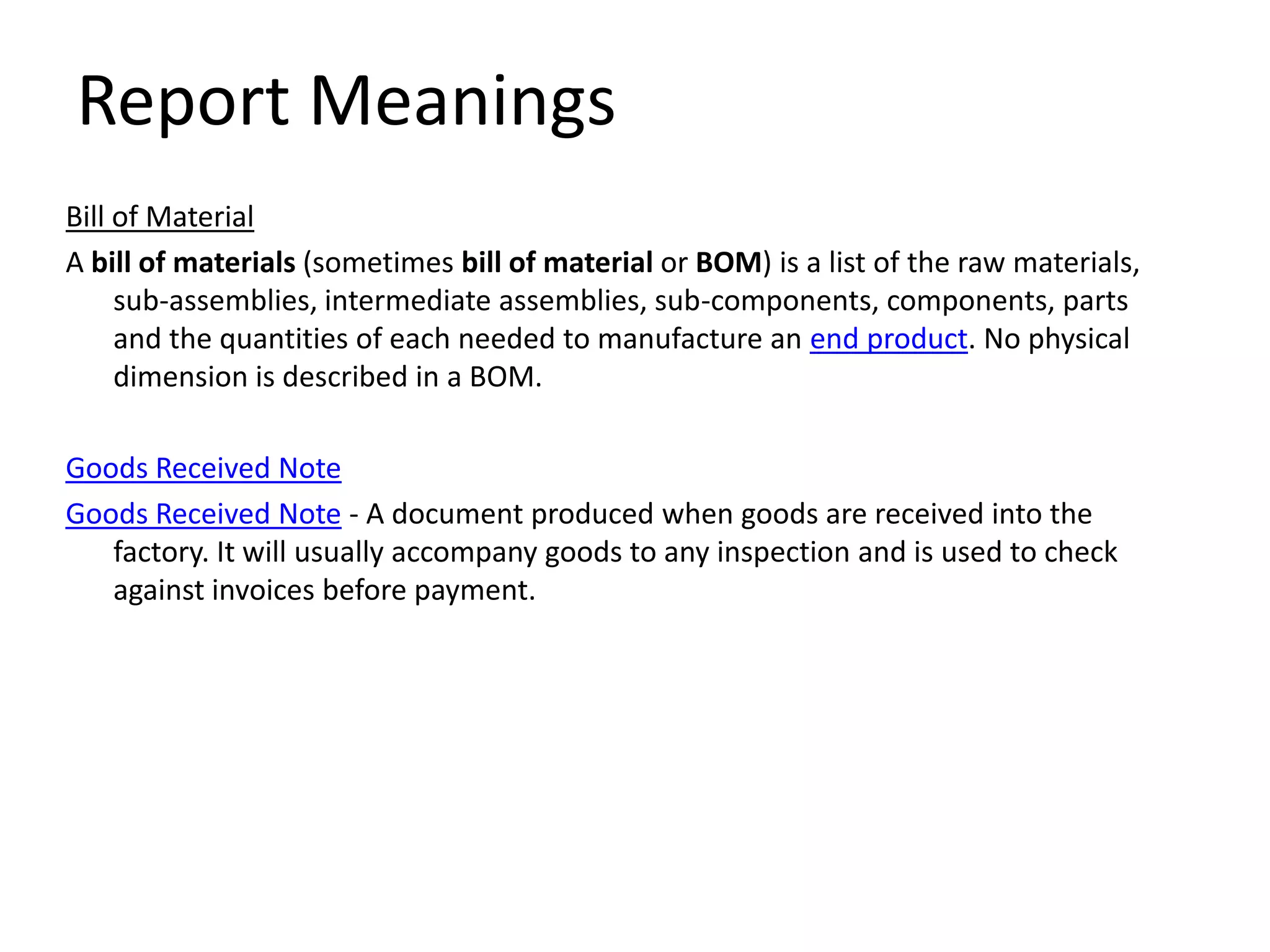 Report Meanings
Bill of Material
A bill of materials (sometimes bill of material or BOM) is a list of the raw materials,
     sub-assemblies, intermediate assemblies, sub-components, components, parts
     and the quantities of each needed to manufacture an end product. No physical
     dimension is described in a BOM.

Goods Received Note
Goods Received Note - A document produced when goods are received into the
   factory. It will usually accompany goods to any inspection and is used to check
   against invoices before payment.
 