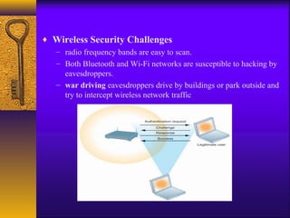♦ Wireless Security Challenges
– radio frequency bands are easy to scan.
– Both Bluetooth and Wi-Fi networks are susceptible to hacking by
eavesdroppers.
– war driving eavesdroppers drive by buildings or park outside and
try to intercept wireless network traffic
 
