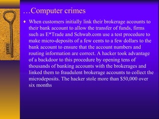…Computer crimes
♦ When customers initially link their brokerage accounts to
their bank account to allow the transfer of funds, firms
such as E*Trade and Schwab.com use a test procedure to
make micro-deposits of a few cents to a few dollars to the
bank account to ensure that the account numbers and
routing information are correct. A hacker took advantage
of a backdoor to this procedure by opening tens of
thousands of banking accounts with the brokerages and
linked them to fraudulent brokerage accounts to collect the
microdeposits. The hacker stole more than $50,000 over
six months
 