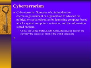 Cyberterrorism
♦ Cyber-terrorist: Someone who intimidates or
coerces a government or organization to advance his
political or social objectives by launching computer-based
attacks against computers, networks, and the information
stored on them.
– China, the United States, South Korea, Russia, and Taiwan are
currently the sources of most of the world’s malware
♦
 