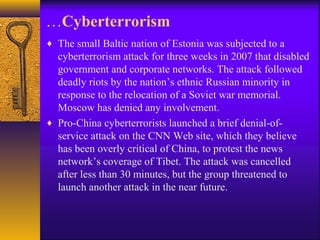 …Cyberterrorism
♦ The small Baltic nation of Estonia was subjected to a
cyberterrorism attack for three weeks in 2007 that disabled
government and corporate networks. The attack followed
deadly riots by the nation’s ethnic Russian minority in
response to the relocation of a Soviet war memorial.
Moscow has denied any involvement.
♦ Pro-China cyberterrorists launched a brief denial-of-
service attack on the CNN Web site, which they believe
has been overly critical of China, to protest the news
network’s coverage of Tibet. The attack was cancelled
after less than 30 minutes, but the group threatened to
launch another attack in the near future.
 