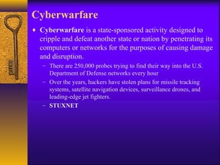 Cyberwarfare
♦ Cyberwarfare is a state-sponsored activity designed to
cripple and defeat another state or nation by penetrating its
computers or networks for the purposes of causing damage
and disruption.
– There are 250,000 probes trying to find their way into the U.S.
Department of Defense networks every hour
– Over the years, hackers have stolen plans for missile tracking
systems, satellite navigation devices, surveillance drones, and
leading-edge jet fighters.
– STUXNET
 