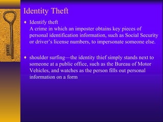 Identity Theft
♦ Identify theft
A crime in which an imposter obtains key pieces of
personal identification information, such as Social Security
or driver’s license numbers, to impersonate someone else.
♦ shoulder surfing—the identity thief simply stands next to
someone at a public office, such as the Bureau of Motor
Vehicles, and watches as the person fills out personal
information on a form
 