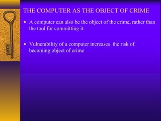 THE COMPUTER AS THE OBJECT OF CRIME
♦ A computer can also be the object of the crime, rather than
the tool for committing it.
♦ Vulnerability of a computer increases the risk of
becoming object of crime
 