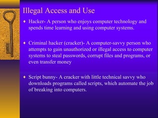 Illegal Access and Use
♦ Hacker- A person who enjoys computer technology and
spends time learning and using computer systems.
♦ Criminal hacker (cracker)- A computer-savvy person who
attempts to gain unauthorized or illegal access to computer
systems to steal passwords, corrupt files and programs, or
even transfer money
♦ Script bunny- A cracker with little technical savvy who
downloads programs called scripts, which automate the job
of breaking into computers.
 