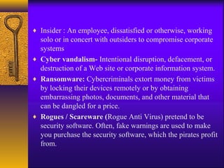 ♦ Insider : An employee, dissatisfied or otherwise, working
solo or in concert with outsiders to compromise corporate
systems
♦ Cyber vandalism- Intentional disruption, defacement, or
destruction of a Web site or corporate information system.
♦ Ransomware: Cybercriminals extort money from victims
by locking their devices remotely or by obtaining
embarrassing photos, documents, and other material that
can be dangled for a price.
♦ Rogues / Scareware (Rogue Anti Virus) pretend to be
security software. Often, fake warnings are used to make
you purchase the security software, which the pirates profit
from.
 
