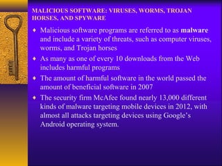 MALICIOUS SOFTWARE: VIRUSES, WORMS, TROJAN
HORSES, AND SPYWARE
♦ Malicious software programs are referred to as malware
and include a variety of threats, such as computer viruses,
worms, and Trojan horses
♦ As many as one of every 10 downloads from the Web
includes harmful programs
♦ The amount of harmful software in the world passed the
amount of beneficial software in 2007
♦ The security firm McAfee found nearly 13,000 different
kinds of malware targeting mobile devices in 2012, with
almost all attacks targeting devices using Google’s
Android operating system.
 