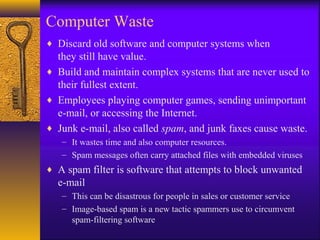 Computer Waste
♦ Discard old software and computer systems when
they still have value.
♦ Build and maintain complex systems that are never used to
their fullest extent.
♦ Employees playing computer games, sending unimportant
e-mail, or accessing the Internet.
♦ Junk e-mail, also called spam, and junk faxes cause waste.
– It wastes time and also computer resources.
– Spam messages often carry attached files with embedded viruses
♦ A spam filter is software that attempts to block unwanted
e-mail
– This can be disastrous for people in sales or customer service
– Image-based spam is a new tactic spammers use to circumvent
spam-filtering software
 